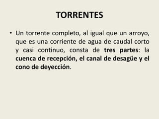 TORRENTES
• Un torrente completo, al igual que un arroyo,
que es una corriente de agua de caudal corto
y casi continuo, consta de tres partes: la
cuenca de recepción, el canal de desagüe y el
cono de deyección.

 