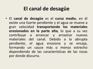 El canal de desagüe
• El canal de desagüe es el curso medio, en él
existe una fuerte pendiente y el agua se mueve a
gran velocidad transportando los materiales
erosionados en la parte alta, lo que a su vez
contribuye a arrancar y arrastrar nuevos
materiales del canal. Debido a la abrupta
pendiente, el agua erosiona y se encaja,
formando un cauce más o menos estrecho
dependiendo de las características de las rocas
por donde discurra.

 