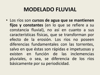MODELADO FLUVIAL
• Los ríos son cursos de agua que se mantienen
fijos y constantes (en lo que se refiere a su
constancia fluvial), no así en cuanto a sus
características físicas, que se transforman por
efecto de la erosión. Los ríos no poseen
diferencias fundamentales con las torrentes,
salvo en que éstas son rápidas e impetuosas y
existen en función de las inclemencias
pluviales, o sea, se diferencia de los ríos
básicamente por su periodicidad.

 