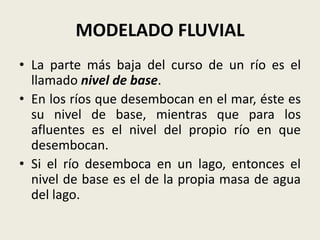 MODELADO FLUVIAL
• La parte más baja del curso de un río es el
llamado nivel de base.
• En los ríos que desembocan en el mar, éste es
su nivel de base, mientras que para los
afluentes es el nivel del propio río en que
desembocan.
• Si el río desemboca en un lago, entonces el
nivel de base es el de la propia masa de agua
del lago.

 