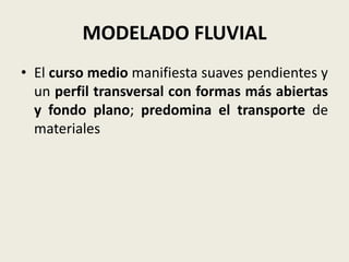 MODELADO FLUVIAL
• El curso medio manifiesta suaves pendientes y
un perfil transversal con formas más abiertas
y fondo plano; predomina el transporte de
materiales

 