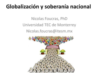 Globalización y soberanía nacional 
Nicolas Foucras, PhD 
Universidad TEC de Monterrey 
Nicolas.foucras@itesm.mx 
 