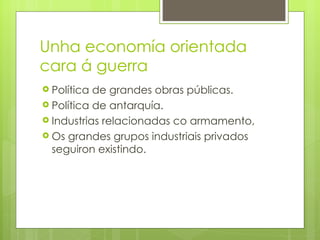 Unha economía orientada
cara á guerra
 Política de grandes obras públicas.
 Política de antarquía.
 Industrias relacionadas co armamento,
 Os grandes grupos industriais privados
  seguiron existindo.
 