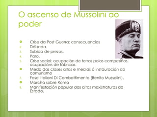 O ascenso de Mussolini ao
poder

    Crise da Post Guerra: consecuencias
2.   Débeda.
3.   Subida de prezos.
4.   Paro.
5.   Crise social: ocupación de terras polos campesiños,
     ocupacións de fábricas.
    Medo das clases altas e medias á instauración do
     comunismo
7.   Fasci Italiani Di Combattimento (Benito Mussolini).
    Marcha sobre Roma
9.   Manifestación popular das altas maxistraturas do
     Estado.
 
