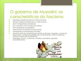 O goberno de Mussolini: as
     características do fascismo
     Ideoloxía antidemocrática e anticomunista.
     Estado totalitario dirixido por un xefe (duce).
     Non hai liberdades individuais.
     Só un partido, non hai eleccións libres.
     Non separación de poderes.
     Intervención do Estado na economía.
     Protexendo os empresarios privados.
     Dominio total da sociedade por parte do Estado: represión, control da
      educación, control dos medios de comunicación, culto á violencia
      unida á xuventude e militarismo
9.    Exemplos: himnos, uniformes, símbolos, bandeiras, grandes
      concentracións.
 