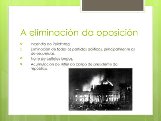 A eliminación da oposición
    Incendio do Reichstag
2.   Eliminación de todos os partidos políticos, principalmente os
     de esquerdas.
    Noite de coitelos longos.
    Acumulación de Hitler do cargo de presidente da
     república.
 