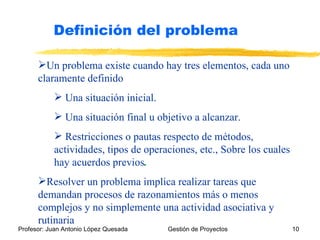 Un problema existe cuando hay tres elementos, cada uno claramente definido Una situación inicial.  Una situación final u objetivo a alcanzar.  Restricciones o pautas respecto de métodos, actividades, tipos de operaciones, etc., Sobre los cuales hay acuerdos previos .   Resolver un problema implica realizar tareas que demandan procesos de razonamientos más o menos complejos y no simplemente una actividad asociativa y rutinaria Definición del problema 