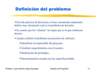 En todo proceso de decisiones se hace sumamente importante definir muy claramente cual es el problema de decisión. Es común que los “clientes” no sepan que es lo que realmente desean. Ayuda a definir el problema en proyectos de software: Identificar al responsable del proyecto. Analizar requerimientos con el usuario. Realización de prototipos. Documentación cerrada con las especificacio nes. Definición del problema 