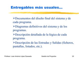 Documentos del diseño final del sistema y de cada programa. Diagramas definitivos del sistema y de los programas. Descripción detallada de la lógica de cada programa. Descripción de las Entradas y Salidas (ficheros, pantallas, listados, etc.). Entregables más usuales… 