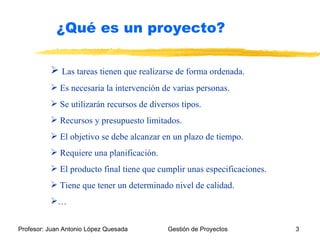 Las tareas tienen que realizarse de forma ordenada. Es necesaria la intervención de varias personas.  Se utilizarán recursos de diversos tipos. Recursos y presupuesto limitados. El objetivo se debe alcanzar en un plazo de tiempo. Requiere una planificación. El producto final tiene que cumplir unas especificaciones. Tiene que tener un determinado nivel de calidad. … ¿Qué es un proyecto? 