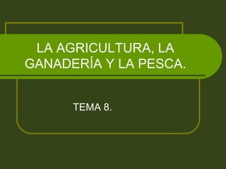 LA AGRICULTURA, LA
GANADERÍA Y LA PESCA.


      TEMA 8.
 