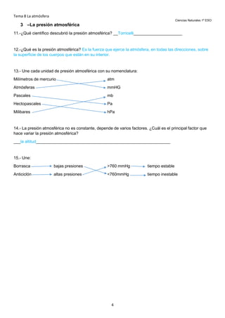 Tema 8 La atmósfera
Ciencias Naturales 1º ESO

3 –La presión atmosférica
11.-¿Qué científico descubrió la presión atmosférica? __Torricelli_____________________

12.-¿Qué es la presión atmosférica? Es la fuerza que ejerce la atmósfera, en todas las direcciones, sobre
la superficie de los cuerpos que están en su interior.

13.- Une cada unidad de presión atmosférica con su nomenclatura:
Milímetros de mercurio

atm

Atmósferas

mmHG

Pascales

mb

Hectopascales

Pa

Milibares

hPa

14.- La presión atmosférica no es constante, depende de varios factores. ¿Cuál es el principal factor que
hace variar la presión atmosférica?
___la altitud__________________________________________________________

15.- Une:
Borrasca

bajas presiones

>760 mmHg

tiempo estable

Anticiclón

altas presiones

<760mmHg

tiempo inestable

4

 