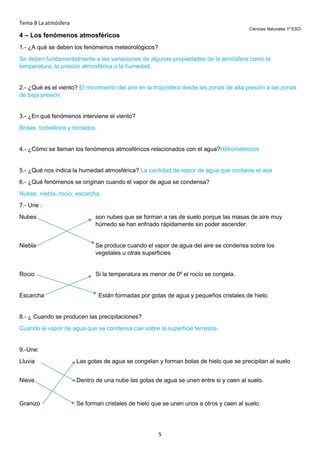 Tema 8 La atmósfera
Ciencias Naturales 1º ESO

4 – Los fenómenos atmosféricos
1.- ¿A qué se deben los fenómenos meteorológicos?
Se deben fundamentalmente a las variaciones de algunas propiedades de la atmósfera como la
temperatura, la presión atmosférica o la humedad.

2.- ¿Qué es el viento? El movimiento del aire en la troposfera desde las zonas de alta presión a las zonas
de baja presión.

3.- ¿En qué fenómenos interviene el viento?
Brisas, torbellinos y tornados.

4.- ¿Cómo se llaman los fenómenos atmosféricos relacionados con el agua?Hidrometeoros

5.- ¿Qué nos indica la humedad atmosférica? La cantidad de vapor de agua que contiene el aire
6.- ¿Qué fenómenos se originan cuando el vapor de agua se condensa?
Nubes, niebla, rocío, escarcha.
7.- Une :
Nubes

son nubes que se forman a ras de suelo porque las masas de aire muy
húmedo se han enfriado rápidamente sin poder ascender.

Niebla

Se produce cuando el vapor de agua del aire se condensa sobre los
vegetales u otras superficies

Rocio

Si la temperatura es menor de 0º el rocío se congela.

Escarcha

Están formadas por gotas de agua y pequeños cristales de hielo.

8.- ¿ Cuando se producen las precipitaciones?
Cuando el vapor de agua que se condensa cae sobre la superficie terrestre.

9.-Une:
Lluvia

Las gotas de agua se congelan y forman bolas de hielo que se precipitan al suelo

Nieve

Dentro de una nube las gotas de agua se unen entre si y caen al suelo.

Granizo

Se forman cristales de hielo que se unen unos a otros y caen al suelo.

5

 