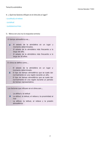 Tema 8 La atmósfera
Ciencias Naturales 1º ESO

4.- ¿ Qué tres factores influyen en el clima de un lugar?
- La altitud y el relieve
- La latitud
- La distancia al mar.

5.- Marca con una cruz la respuesta correcta:

7

 