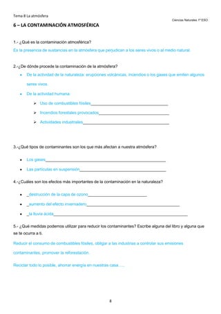 Tema 8 La atmósfera
Ciencias Naturales 1º ESO

6 – LA CONTAMINACIÓN ATMOSFÉRICA
1.- ¿Qué es la contaminación atmosférica?
Es la presencia de sustancias en la atmósfera que perjudican a los seres vivos o al medio natural.

2.-¿De dónde procede la contaminación de la atmósfera?
De la actividad de la naturaleza: erupciones volcánicas, incendios o los gases que emiten algunos
seres vivos.
De la actividad humana:
 Uso de combustibles fósiles__________________________________
 Incendios forestales provocados_______________________________
 Actividades industriales______________________________________

3.-¿Qué tipos de contaminantes son los que más afectan a nuestra atmósfera?
Los gases_____________________________________________________
Las partículas en suspensión______________________________________
4.-¿Cuáles son los efectos más importantes de la contaminación en la naturaleza?
_destrucción de la capa de ozono__________________________
_aumento del efecto invernadero_________________________________________
_la lluvia ácida___________________________________________________________
5.- ¿Qué medidas podemos utilizar para reducir los contaminantes? Escribe alguna del libro y alguna que
se te ocurra a ti.
Reducir el consumo de combustibles fósiles, obligar a las industrias a controlar sus emisiones
contaminantes, promover la reforestación.
Reciclar todo lo posible, ahorrar energía en nuestras casa…..

8

 