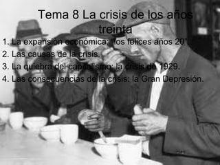 Tema 8 La crisis de los años
treinta
1. La expansión económica: “los felices años 20”.
2. Las causas de la crisis.
3. La quiebra del capitalismo: la crisis de 1929.
4. Las consecuencias de la crisis: la Gran Depresión.

 