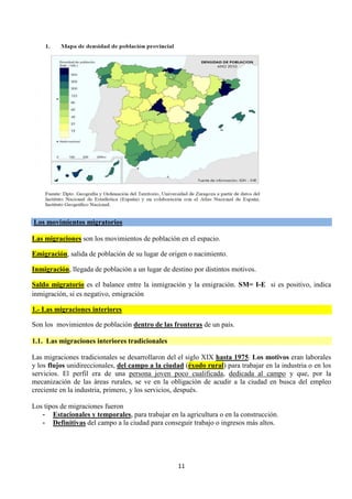 11
Los movimientos migratorios
Las migraciones son los movimientos de población en el espacio.
Emigración, salida de población de su lugar de origen o nacimiento.
Inmigración, llegada de población a un lugar de destino por distintos motivos.
Saldo migratorio es el balance entre la inmigración y la emigración. SM= I-E si es positivo, indica
inmigración, si es negativo, emigración
1.- Las migraciones interiores
Son los movimientos de población dentro de las fronteras de un país.
1.1. Las migraciones interiores tradicionales
Las migraciones tradicionales se desarrollaron del el siglo XIX hasta 1975. Los motivos eran laborales
y los flujos unidireccionales, del campo a la ciudad (éxodo rural) para trabajar en la industria o en los
servicios. El perfil era de una persona joven poco cualificada, dedicada al campo y que, por la
mecanización de las áreas rurales, se ve en la obligación de acudir a la ciudad en busca del empleo
creciente en la industria, primero, y los servicios, después.
Los tipos de migraciones fueron
- Estacionales y temporales, para trabajar en la agricultura o en la construcción.
- Definitivas del campo a la ciudad para conseguir trabajo o ingresos más altos.
 