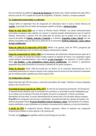 14
Son movimientos de población fuera de las fronteras del propio país. Desde mediados del siglo XIX y
hasta la crisis de 1975, España fue un país de emigrantes. El destino, América y Europa occidental.
2.1. Emigración transoceánica o a ultramar
Aunque hubo un importante foco de emigración de valencianos hacia la nueva colonia francesa de
Argelia, el principal foco de interés del emigrante español se dirigió a América Latina.
Etapa de auge hasta 1914 que se inicia la Primera Guerra Mundial. Los países latinoamericanos
necesitaban inmigrantes para explotar sus recursos y construir grandes infraestructuras cono el canal de
Panamá, ferrocarriles y puertos. Fue una salida para los jóvenes que no podían vivir del campo. La
mayoría procedían de Galicia, Asturias y Canarias y su destino: Argentina, Cuba y Brasil. Las dos
últimas necesitaban mano de obra tras la abolición de la esclavitud. Perfil de emigrante: varón, soltero
de baja cualificación
Etapa de caída de la emigración (1914-1945) debido a las guerras, crisis de 1929 y posguerra que
ocasionó dificultad para salir al exterior por bloqueo internacional a España.
Etapa de recuperación de 1945 a 1960 por levantamiento del aislamiento internacional por parte de la
ONU y el cambio de actitud de Estados Unidos respecto al régimen de Franco. Los emigrantes siguen
siendo gallegos mayoritariamente, como destino se une Venezuela a los anteriores. El perfil cambió,
ahora son familias y los trabajadores tienen mayor cualificación, son técnicos y agricultores
preparados para poder desarrollar la economía e industria de los países receptores.
Etapa de descenso desde 1960 provocada por un declive en la economía latinoamericana. En la
actualidad predominan los retornos aunque existe emigraciones de técnicos de alta formación reclamados
por las multinacionales españolas que tienen negocios allí.
2.2. Emigración a Europa
Hasta mitad del siglo XX fue escasa y estacional, procedente del campo. También se fueron refugiados
políticos de la Guerra Civil.
El periodo de mayor auge fue de 1950 a 1973. Se trató de una emigración permanente. En Europa tras
la Segunda Guerra Mundial, para la reconstrucción económica se necesitaban muchos trabajadores que
no se cubrían con los del país. Por parte de España, favoreció la emigración el fuerte crecimiento
demográfico de estos años, la escasa industrialización de nuestro país y los elevados salarios europeos.
El perfil de los emigrantes: jóvenes poco cualificados, procedían de todas las regiones de España y los
destinos principales fueron Francia, República Federal Alemana y Suiza. Desempeñaron los trabajos
menos cualificados y peor retribuidos en la minería, la construcción la industria y el servicio doméstico.
A partir de 1973 la emigración decayó. Muchos regresaron. Ahora se mantiene una emigración
temporal para trabajar en tareas agrarias o de construcción.
En total, casi 2 millones de españoles salieron hacia Europa en esos años.
 