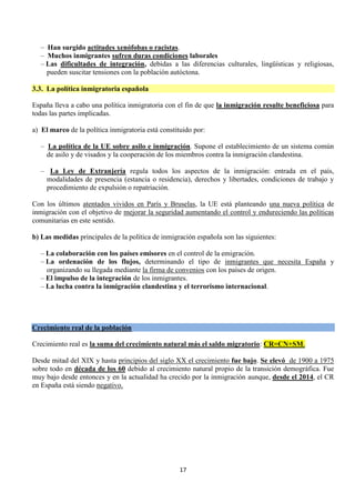 17
– Han surgido actitudes xenófobas o racistas.
– Muchos inmigrantes sufren duras condiciones laborales
– Las dificultades de integración, debidas a las diferencias culturales, lingüísticas y religiosas,
pueden suscitar tensiones con la población autóctona.
3.3. La política inmigratoria española
España lleva a cabo una política inmigratoria con el fin de que la inmigración resulte beneficiosa para
todas las partes implicadas.
a) El marco de la política inmigratoria está constituido por:
– La política de la UE sobre asilo e inmigración. Supone el establecimiento de un sistema común
de asilo y de visados y la cooperación de los miembros contra la inmigración clandestina.
– La Ley de Extranjería regula todos los aspectos de la inmigración: entrada en el país,
modalidades de presencia (estancia o residencia), derechos y libertades, condiciones de trabajo y
procedimiento de expulsión o repatriación.
Con los últimos atentados vividos en París y Bruselas, la UE está planteando una nueva política de
inmigración con el objetivo de mejorar la seguridad aumentando el control y endureciendo las políticas
comunitarias en este sentido.
b) Las medidas principales de la política de inmigración española son las siguientes:
– La colaboración con los países emisores en el control de la emigración.
– La ordenación de los flujos, determinando el tipo de inmigrantes que necesita España y
organizando su llegada mediante la firma de convenios con los países de origen.
– El impulso de la integración de los inmigrantes.
– La lucha contra la inmigración clandestina y el terrorismo internacional.
Crecimiento real de la población
Crecimiento real es la suma del crecimiento natural más el saldo migratorio: CR=CN+SM.
Desde mitad del XIX y hasta principios del siglo XX el crecimiento fue bajo. Se elevó de 1900 a 1975
sobre todo en década de los 60 debido al crecimiento natural propio de la transición demográfica. Fue
muy bajo desde entonces y en la actualidad ha crecido por la inmigración aunque, desde el 2014, el CR
en España está siendo negativo.
 