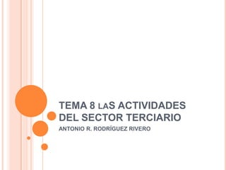 TEMA 8 LAS ACTIVIDADES
DEL SECTOR TERCIARIO
ANTONIO R. RODRÍGUEZ RIVERO
 