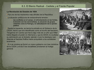 8.3. El Bienio Radical - Cedista y el Frente Popular

La Revolución de Octubre de 1934.
Fue uno de los momentos más difíciles de la República.
La situación política era de extraordinaria tensión:
       los conflictos en el campo, el enfrentamiento en las Cortes,
        la tensión con los nacionalistas, la actuación de grupos
        violentos como la Falange y la radicalización de la opinión
        pública.
Desde la izquierda, se temía la entrada en el Gobierno de la
CEDA, hecho que era identificado como el triunfo del fascismo.
Tengamos en cuenta que hacía algo más de un año que Hitler
había llegado al poder en Alemania y que la CEDA no ocultaba
su admiración por el dictador alemán ni por la ideología nazi.
Además el fascista Dollfus había aniquilado a los socialistas
austriacos.
El 4 de octubre se formó un nuevo gobierno con tres ministros
de la CEDA y el día 5 los socialistas proclaman la huelga
general.
 