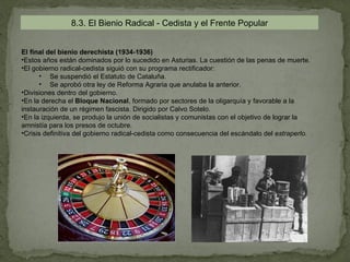 8.3. El Bienio Radical - Cedista y el Frente Popular


El final del bienio derechista (1934-1936)
•Estos años están dominados por lo sucedido en Asturias. La cuestión de las penas de muerte.
•El gobierno radical-cedista siguió con su programa rectificador:
      • Se suspendió el Estatuto de Cataluña.
      • Se aprobó otra ley de Reforma Agraria que anulaba la anterior.
•Divisiones dentro del gobierno.
•En la derecha el Bloque Nacional, formado por sectores de la oligarquía y favorable a la
instauración de un régimen fascista. Dirigido por Calvo Sotelo.
•En la izquierda, se produjo la unión de socialistas y comunistas con el objetivo de lograr la
amnistía para los presos de octubre.
•Crisis definitiva del gobierno radical-cedista como consecuencia del escándalo del estraperlo.
 