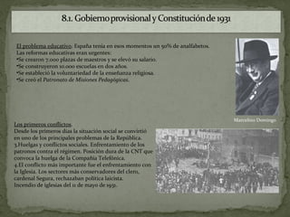 El problema educativo. España tenía en esos momentos un 50% de analfabetos.
Las reformas educativas eran urgentes:
•Se crearon 7.000 plazas de maestros y se elevó su salario.
•Se construyeron 10.000 escuelas en dos años.
•Se estableció la voluntariedad de la enseñanza religiosa.
•Se creó el Patronato de Misiones Pedagógicas.




                                                                              Marcelino Domingo
Los primeros conflictos.
Desde los primeros días la situación social se convirtió
en uno de los principales problemas de la República.
3.Huelgas y conflictos sociales. Enfrentamiento de los
patronos contra el régimen. Posición dura de la CNT que
convoca la huelga de la Compañía Telefónica.
4.El conflicto más importante fue el enfrentamiento con
la Iglesia. Los sectores más conservadores del clero,
cardenal Segura, rechazaban política laicista.
Incendio de iglesias del 11 de mayo de 1931.
 
