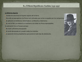 La Reforma Agraria
Trataba de solucionar el injusto reparto de la tierra.
Para ello se expropiarían las fincas mal cultivadas que serían ocupadas por los campesinos.
Se aplicaría en Andalucía, Extremadura, La Mancha y Salamanca.
Se creó el IRA y se elaboró un inventario con todas las fincas expropiables.

Su aplicación fue un fracaso porque:
No hubo suficiente presupuesto
Se tardó demasiado en cumplir todos los trámites
La oposición de los propietarios que pusieron todo tipo de obstáculos.
 