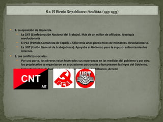    2. La oposición de Izquierda.
      La CNT (Confederación Nacional del Trabajo). Más de un millón de afiliados. Ideología
          revolucionaria
      El PCE (Partido Comunista de España). Sólo tenía unos pocos miles de militantes. Revolucionario.
      La UGT (Unión General de trabajadores). Apoyaba al Gobierno yeso le supuso enfrentamientos
          internos.
   3. Los conflictos sociales.
      Por una parte, los obreros veían frustradas sus esperanzas en las medidas del gobierno y por otra,
         los propietarios se organizaron en asociaciones patronales y boicotearon las leyes del Gobierno.
      Enfrentamientos de huelguistas con la Guardia Civil. Castilblanco, Arnedo
 