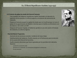   4. El intento de golpe de estado del General Sanjurjo
      Tres medidas del Gobierno republicano habían levantado a la derecha: la
          expulsión de los jesuitas, la reforma agraria y el estatuto de autonomía de
          Cataluña.
      El general Sanjurjo preparó un golpe de estado que no triunfó porque no tuvo el
          apoyo de las guarniciones de Madrid, mientras que en Sevilla se enfrentaron con
          los obreros de la UGT y la CNT.
      Después de fracasar el golpe, el Gobierno aprobó en una sola sesión el Estatuto
          de Cataluña y la reforma Agraria.

     Final del Bienio Progresista
      Aumento de las tensiones sociales. Incidente de Casas Viejas
      Debilitamiento del Gobierno. Perdió votación en el Parlamento para la elección
         de los jueces del tribunal de Garantías.
      Azaña convocó elecciones que fueron ganadas por los partidos de la derecha.
         Razones:
             La derecha se presentó unida
             Divisiones en la izquierda. Los anarquistas propugnaron la abstención
             El voto femenino
 