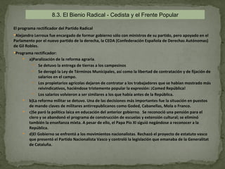 8.3. El Bienio Radical - Cedista y el Frente Popular

El programa rectificador del Partido Radical
Alejandro Lerroux fue encargado de formar gobierno sólo con ministros de su partido, pero apoyado en el
Parlamento por el nuevo partido de la derecha, la CEDA (Confederación Española de Derechas Autónomas)
de Gil Robles.
Programa rectificador:
        a)Paralización de la reforma agraria.
            Se detuvo la entrega de tierras a los campesinos
            Se derogó la Ley de Términos Municipales, así como la libertad de contratación y de fijación de
              salarios en el campo.
            Los propietarios agrícolas dejaron de contratar a los trabajadores que se habían mostrado más
              reivindicativos, haciéndose tristemente popular la expresión: ¡Comed República!
            Los salarios volvieron a ser similares a los que había antes de la República.
        b)La reforma militar se detuvo. Una de las decisiones más importantes fue la situación en puestos
         de mando claves de militares antirrepublicanos como Goded, Cabanellas, Mola o Franco.
        c)Se paró la política laica en educación del anterior gobierno. Se reconoció una pensión para el
         clero y se abandonó el programa de construcción de escuelas y extensión cultural; se eliminó
         también la enseñanza mixta. A pesar de ello, el Papa Pío XI siguió negándose a reconocer a la
         República.
        d)El Gobierno se enfrentó a los movimientos nacionalistas. Rechazó el proyecto de estatuto vasco
         que presentó el Partido Nacionalista Vasco y controló la legislación que emanaba de la Generalitat
         de Cataluña.
 