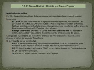 8.3. El Bienio Radical - Cedista y el Frente Popular

La radicalización política
En 1934, las posiciones políticas de las derechas y las izquierdas estaban muy enfrentadas:
La derecha.
       La CEDA. Su líder, Gil Robles era el representante más importante de la derecha. Las
        juventudes del partido, las JAP (Juventudes de Acción Popular) adoptaban uniformes y
        tipología fascistas como el saludo romano. Su expansión resto importancia a otros grupos de
        la derecha como Renovación Española y los radicales.
       Falange Española se unió con las JONS de Ramiro Ledesma Ramos. Rechaza el
        sistema democrático y es partidario de usar la violencia en la conquista del Estado.
La izquierda republicana. Se reconstruyó a lo largo de 1934 alrededor de Manuel Azaña,
formando el partido de Izquierda Republicana.
El movimiento obrero se radicalizó.
     El PSOE se hizo más radical y se oponía muy duramente a que la CEDA entrase en el
        Gobierno. Si este hecho se producía estaban dispuesto a proclamar la revolución.
       El PCE buscó la colaboración con el PSOE en su objetivo de crear un Frente Antifascista.
       La CNT se mantuvo al margen.
       Se añadieron los nacionalistas catalanes de la Esquerra.
 