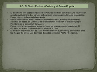 8.3. El Bienio Radical - Cedista y el Frente Popular

•   El movimiento tuvo especial incidencia en Asturias donde se convirtió en una insurrección
    armada revolucionaria. Los obreros se levantaron en armas perfectamente organizados.
    En dos días controlaron toda la provincia.
•   Pero la revolución no triunfó en Madrid donde el Gobierno reaccionó rápidamente y
    acuarteló las tropas. En Cataluña, los revolucionarios recibieron el apoyo del propio
    Presidente de la Generalitat Companys.
•   Poco a poco la insurrección se sofocó en todos los lugares excepto en Asturias. El
    Gobierno encargó a Franco la solución militar de la crisis.
•   El resultado final fue de más de 1.000 muertos entre los sublevados y 284 víctimas entre
    las fuerzas del orden. Más de 30.000 detenidos entre ellos Azaña y Companys.
 
