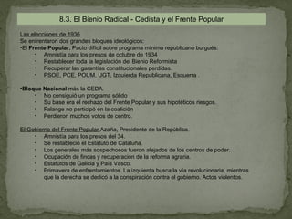 8.3. El Bienio Radical - Cedista y el Frente Popular
Las elecciones de 1936
Se enfrentaron dos grandes bloques ideológicos:
•El Frente Popular. Pacto difícil sobre programa mínimo republicano burgués:
      • Amnistía para los presos de octubre de 1934
      • Restablecer toda la legislación del Bienio Reformista
      • Recuperar las garantías constitucionales perdidas.
      • PSOE, PCE, POUM, UGT, Izquierda Republicana, Esquerra .

•Bloque Nacional más la CEDA.
     • No consiguió un programa sólido
     • Su base era el rechazo del Frente Popular y sus hipotéticos riesgos.
     • Falange no participó en la coalición
     • Perdieron muchos votos de centro.

El Gobierno del Frente Popular Azaña, Presidente de la República.
     • Amnistía para los presos del 34.
     • Se restableció el Estatuto de Cataluña.
     • Los generales más sospechosos fueron alejados de los centros de poder.
     • Ocupación de fincas y recuperación de la reforma agraria.
     • Estatutos de Galicia y País Vasco.
     • Primavera de enfrentamientos. La izquierda busca la vía revolucionaria, mientras
         que la derecha se dedicó a la conspiración contra el gobierno. Actos violentos.
 
