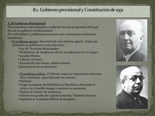 A. El Gobierno Provisional
•Sus miembros representaban a todas las fuerzas progresistas del país.
No era un gobierno revolucionario
•Se enfrentaban a problemas acuciantes que necesitaban soluciones
inmediatas:
  • El problema agrario. Necesidad de una reforma agraria. Hasta ese
    momento se publicaron varios decretos:
         • Ley de Términos Municipales.
         • Prohibición de desahucios de los arrendatarios en el campo.
         • Jurados Mixtos.
         • Laboreo Forzoso.
         • Jornada de ocho horas, salario mínimo
         Oposición de los propietarios.

        • El problema militar. El Ejército requería importantes reformas.
          Muy numeroso, especialmente los mandos.
        • Medidas:
        • Exigió juramento de fidelidad a la República ofreciendo el
          retiro con el sueldo íntegro a quienes no quisieran.
        • Redujo el número de divisiones.
        • Eliminó los grados de Capitán General y Teniente General
        • Suprimió la Academia Militar de Zaragoza.
 