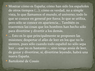  Mostrar cómo es España; cómo han sido los españoles
  de otros tiempos (...); cómo es verdad, no a simple
  vista, lo que llamamos el mundo, el universo; todo lo
  que se conoce en general por fuera; lo que se utiliza,
  pero sólo se conoce en apariencia... También os
  traeremos las cosas que los hombres han hecho sólo
  para divertirse y divertir a los demás.
 ... Esto es lo que principalmente se proponen las
  misiones; despertar el afán de leer en los que no lo
  sienten, pues sólo cuando todo español no sólo sepa
  leer —que no es bastante—, sino tenga ansia de leer,
  de gozar y divertirse, sí, divertirse leyendo, habrá una
  nueva España.
 Bartolomé de Cossío
 