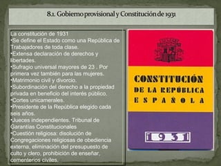 La constitución de 1931
•Se define el Estado como una República de
Trabajadores de toda clase.
•Extensa declaración de derechos y
libertades.
•Sufragio universal mayores de 23 . Por
primera vez también para las mujeres.
•Matrimonio civil y divorcio.
•Subordinación del derecho a la propiedad
privada en beneficio del interés público.
•Cortes unicamerales.
•Presidente de la República elegido cada
seis años.
•Jueces independientes. Tribunal de
Garantías Constitucionales
•Cuestión religiosa: disolución de
Congregaciones religiosas de obediencia
externa, eliminación del presupuesto de
culto y clero, prohibición de enseñar,
cementerios civiles.
 