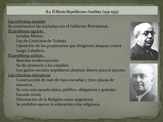 Las reformas sociales
Se continuaron las iniciadas con el Gobierno Provisional.
El problema agrario.
     Jurados Mixtos.
     Ley de Contratos de Trabajo
     Oposición de los propietarios que dirigieron ataques contra
     Largo Caballero.
El problema militar.
     Buscaba modernización.
     Se dio primacía a los estudios.
     Los gastos sociales impidieron destinar dinero para el ejército
Las reformas educativas
     Construcción de más de 6500 escuelas y 7000 plazas de
     maestros.
     Se crea una escuela única, pública, obligatoria y gratuita.
     Escuela mixta.
     Eliminación de la Religión como asignatura.
     Se prohibió ejercer la educación a los religiosos.
 