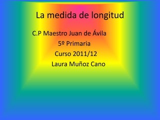 La medida de longitud
C.P Maestro Juan de Ávila
        5º Primaria
       Curso 2011/12
      Laura Muñoz Cano
 