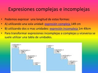 Expresiones complejas e incomplejas
•   Podemos expresar una longitud de estas formas:
•   A) utilizando una sola unidad: expresión compleja 149 cm
•   B) utilizando dos o mas unidades: expresión incompleja 1m 49cm
•   Para transformar expresiones incomplejas a complejas y viceversa se
    suele utilizar una tabla de unidades.
 