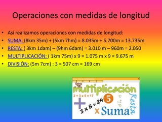 Operaciones con medidas de longitud
•   Así realizamos operaciones con medidas de longitud:
•   SUMA: (8km 35m) + (5km 7hm) = 8.035m + 5.700m = 13.735m
•   RESTA: ( 3km 1dam) – (9hm 6dam) = 3.010 m – 960m = 2.050
•   MULTIPLICACIÓN: ( 1km 75m) x 9 = 1.075 m x 9 = 9.675 m
•   DIVISIÓN: (5m 7cm) : 3 = 507 cm = 169 cm
 