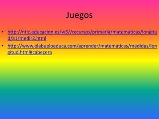 Juegos
• http://ntic.educacion.es/w3//recursos/primaria/matematicas/longitu
  d/a1/medir2.html
• http://www.elabueloeduca.com/aprender/matematicas/medidas/lon
  gitud.html#cabecera
 