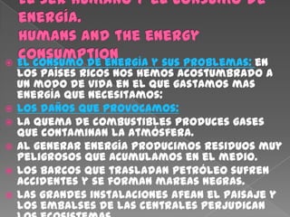    El consumo de energía y sus problemas: en
    los países ricos nos hemos acostumbrado a
    un modo de vida en el que gastamos mas
    energía que necesitamos:
   Los daños que provocamos:
   La quema de combustibles produces gases
    que contaminan la atmósfera.
   Al generar energía producimos residuos muy
    peligrosos que acumulamos en el medio.
   Los barcos que trasladan petróleo sufren
    accidentes y se forman mareas negras.
   Las grandes instalaciones afean el paisaje y
    los embalses de las centrales perjudican
 