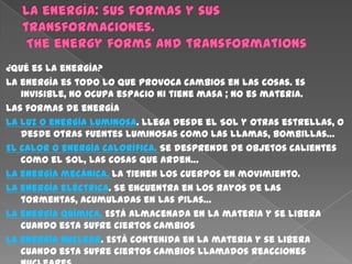 ¿Qué es la energía?
La energía es todo lo que provoca cambios en las cosas. Es
   invisible, no ocupa espacio ni tiene masa ; no es materia.
Las formas de energía
La luz o energía luminosa. Llega desde el Sol y otras estrellas, o
   desde otras fuentes luminosas como las llamas, bombillas…
El calor o energía calorífica. Se desprende de objetos calientes
   como el Sol, las cosas que arden…
La energía mecánica. La tienen los cuerpos en movimiento.
La energía eléctrica. Se encuentra en los rayos de las
   tormentas, acumuladas en las pilas…
La energía química. Está almacenada en la materia y se libera
   cuando esta sufre ciertos cambios
La energía nuclear. Está contenida en la materia y se libera
   cuando esta sufre ciertos cambios llamados reacciones
 