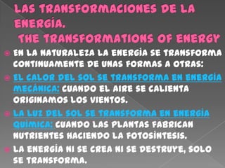  En la naturaleza la energía se transforma
  continuamente de unas formas a otras:
 El calor del sol se transforma en energía
  mecánica: cuando el aire se calienta
  originamos los vientos.
 La luz del sol se transforma en energía
  química: cuando las plantas fabrican
  nutrientes haciendo la fotosíntesis.
 La energía ni se crea ni se destruye, solo
  se transforma.
 