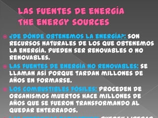  ¿De dónde obtenemos la energía?: son
  recursos naturales de los que obtenemos
  la energía. Pueden ser renovables o no
  renovables.
 Las fuentes de energía no renovables: se
  llaman así porque tardan millones de
  años en formarse.
 Los combustibles fósiles: Proceden de
  organismos muertos hace millones de
  años que se fueron transformando al
  quedar enterrados.
 
