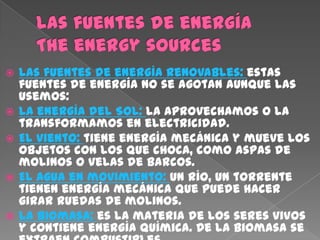    Las fuentes de energía renovables: estas
    fuentes de energía no se agotan aunque las
    usemos:
   La energía del Sol: la aprovechamos o la
    transformamos en electricidad.
   El viento: tiene energía mecánica y mueve los
    objetos con los que choca, como aspas de
    molinos o velas de barcos.
   El agua en movimiento: un río, un torrente
    tienen energía mecánica que puede hacer
    girar ruedas de molinos.
   La biomasa: es la materia de los seres vivos
    y contiene energía química. De la biomasa se
 