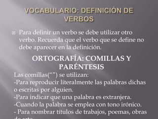 

Para definir un verbo se debe utilizar otro
verbo. Recuerda que el verbo que se define no
debe aparecer en la definición.

ORTOGRAFÍA: COMILLAS Y
PARÉNTESIS
Las comillas(“”) se utilizan:
-Para reproducir literalmente las palabras dichas
o escritas por alguien.
-Para indicar que una palabra es extranjera.
-Cuando la palabra se emplea con tono irónico.
- Para nombrar títulos de trabajos, poemas, obras

 