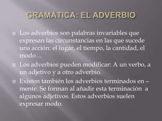 





Los adverbios son palabras invariables que
expresan las circunstancias en las que sucede
una acción: el lugar, el tiempo, la cantidad, el
modo…
Los adverbios pueden modificar: A un verbo, a
un adjetivo y a otro adverbio.
Existen también los adverbios terminados en –
mente. Se forman al añadir esta terminación a
algunos adjetivos. Estos adverbios suelen
expresar modo.

 