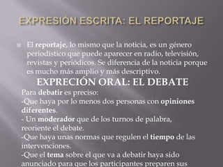 

El reportaje, lo mismo que la noticia, es un género
periodístico que puede aparecer en radio, televisión,
revistas y periódicos. Se diferencia de la noticia porque
es mucho más amplio y más descriptivo.

EXPRECIÓN ORAL: EL DEBATE
Para debatir es preciso:
-Que haya por lo menos dos personas con opiniones
diferentes.
- Un moderador que de los turnos de palabra,
reoriente el debate.
-Que haya unas normas que regulen el tiempo de las
intervenciones.
-Que el tema sobre el que va a debatir haya sido
anunciado para que los participantes preparen sus

 